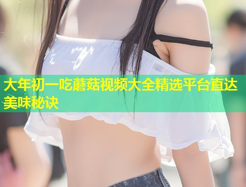 大年初一吃蘑菇视频大全精选平台直达美味秘诀