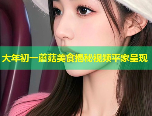 大年初一蘑菇美食揭秘视频平家呈现