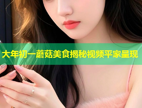 大年初一蘑菇美食揭秘视频平家呈现