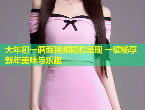大年初一蘑菇视频精彩呈现 一键畅享新年美味与乐趣