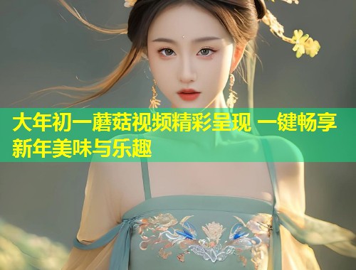 大年初一蘑菇视频精彩呈现 一键畅享新年美味与乐趣