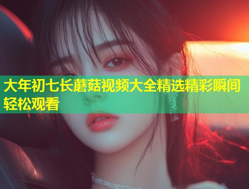 大年初七长蘑菇视频大全精选精彩瞬间轻松观看