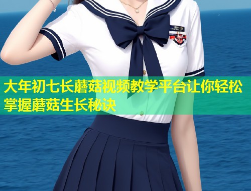大年初七长蘑菇视频教学平台让你轻松掌握蘑菇生长秘诀