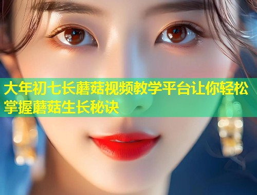 大年初七长蘑菇视频教学平台让你轻松掌握蘑菇生长秘诀