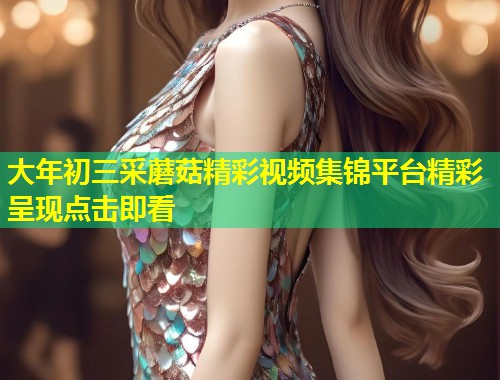 大年初三采蘑菇精彩视频集锦平台精彩呈现点击即看