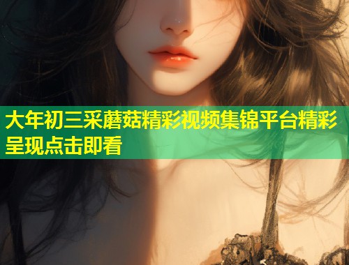 大年初三采蘑菇精彩视频集锦平台精彩呈现点击即看