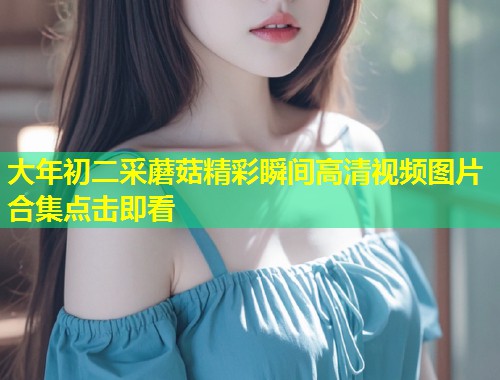 大年初二采蘑菇精彩瞬间高清视频图片合集点击即看