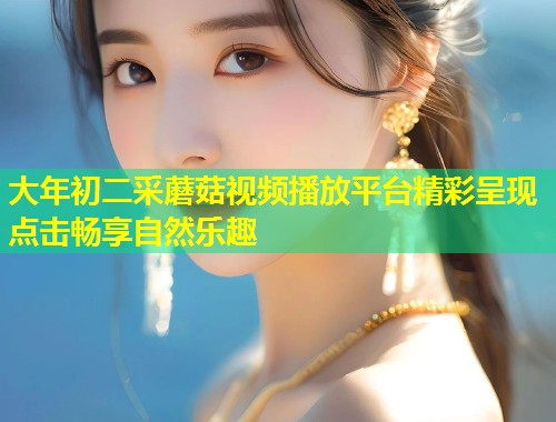 大年初二采蘑菇视频播放平台精彩呈现点击畅享自然乐趣