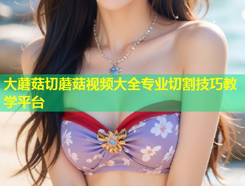 大蘑菇切蘑菇视频大全专业切割技巧教学平台