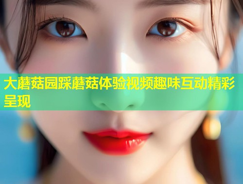 大蘑菇园踩蘑菇体验视频趣味互动精彩呈现