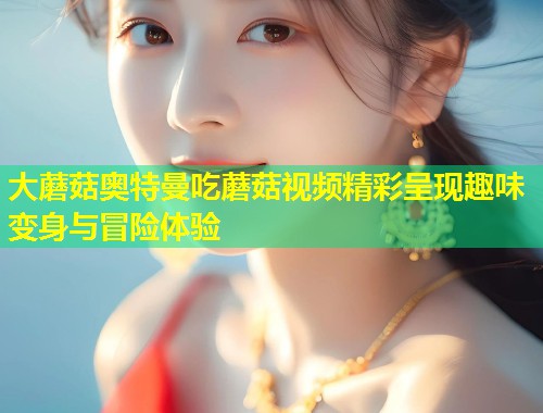 大蘑菇奥特曼吃蘑菇视频精彩呈现趣味变身与冒险体验