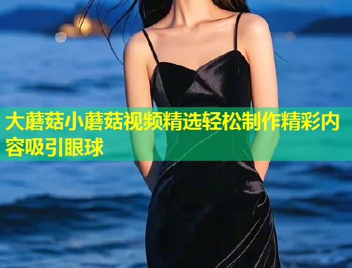 大蘑菇小蘑菇视频精选轻松制作精彩内容吸引眼球