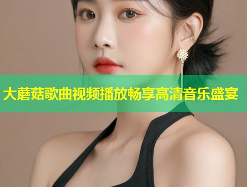 大蘑菇歌曲视频播放畅享高清音乐盛宴