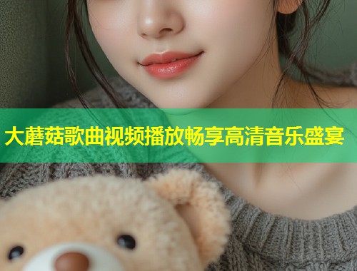 大蘑菇歌曲视频播放畅享高清音乐盛宴
