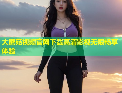 大蘑菇视频官网下载高清影视无限畅享体验