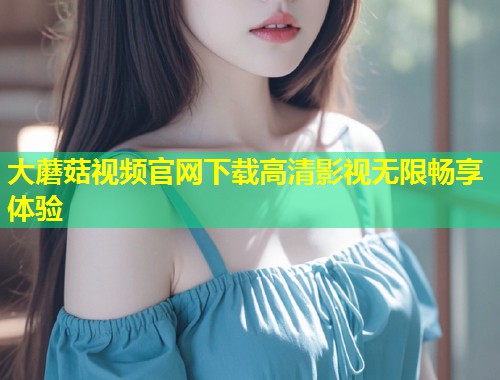大蘑菇视频官网下载高清影视无限畅享体验