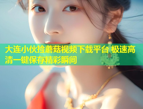 大连小伙捡蘑菇视频下载平台 极速高清一键保存精彩瞬间