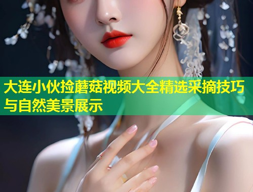 大连小伙捡蘑菇视频大全精选采摘技巧与自然美景展示