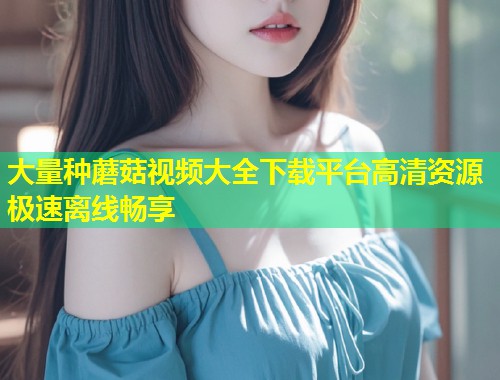大量种蘑菇视频大全下载平台高清资源极速离线畅享