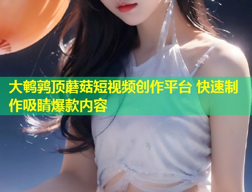 大鹌鹑顶蘑菇短视频创作平台 快速制作吸睛爆款内容