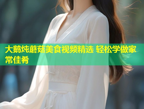大鹅炖蘑菇美食视频精选 轻松学做家常佳肴