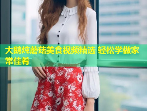 大鹅炖蘑菇美食视频精选 轻松学做家常佳肴