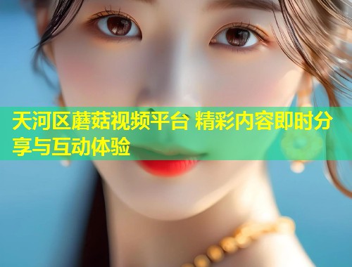 天河区蘑菇视频平台 精彩内容即时分享与互动体验
