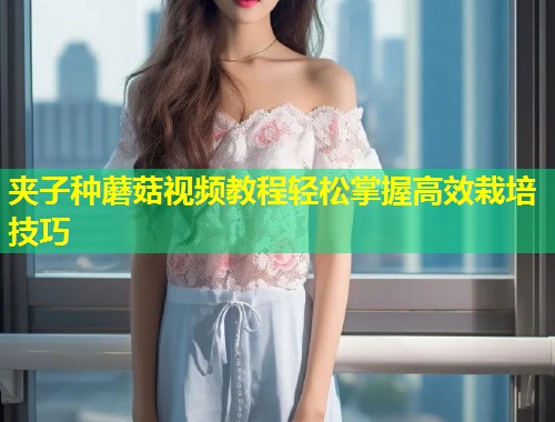 夹子种蘑菇视频教程轻松掌握高效栽培技巧