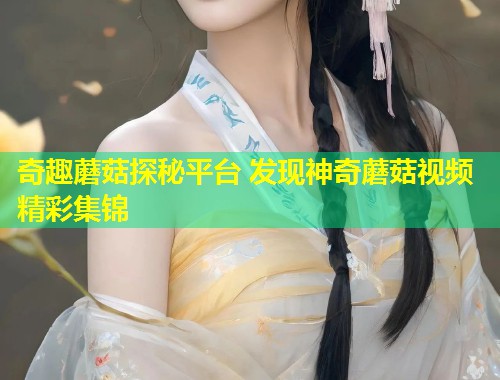 奇趣蘑菇探秘平台 发现神奇蘑菇视频精彩集锦