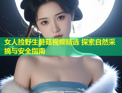 女人捡野生蘑菇视频精选 探索自然采摘与安全指南