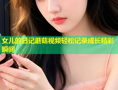 女儿的日记蘑菇视频轻松记录成长精彩瞬间