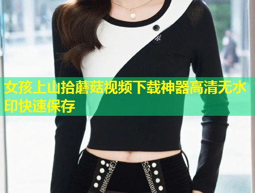 女孩上山拾蘑菇视频下载神器高清无水印快速保存