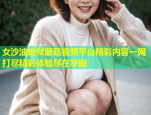 女沙油地狱蘑菇视频平台精彩内容一网打尽精彩体验尽在掌握