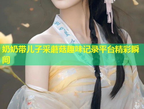 奶奶带儿子采蘑菇趣味记录平台精彩瞬间