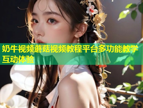 奶牛视频蘑菇视频教程平台多功能教学互动体验
