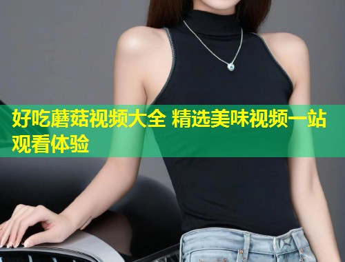好吃蘑菇视频大全 精选美味视频一站观看体验