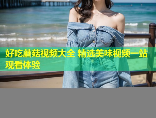 好吃蘑菇视频大全 精选美味视频一站观看体验