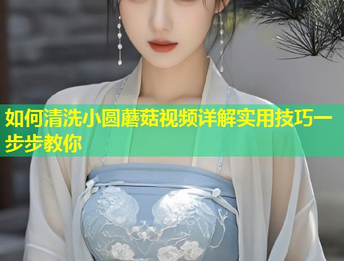 如何清洗小圆蘑菇视频详解实用技巧一步步教你