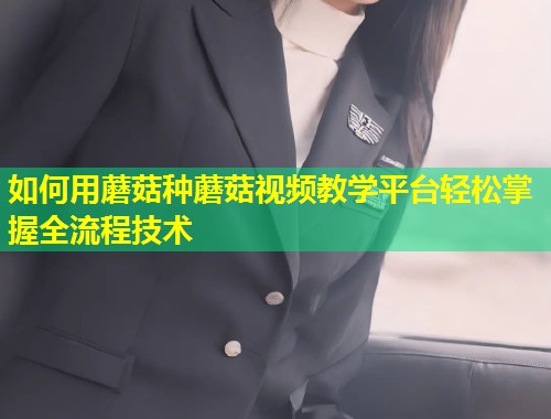 如何用蘑菇种蘑菇视频教学平台轻松掌握全流程技术
