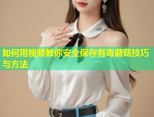 如何用视频教你安全保存有毒蘑菇技巧与方法