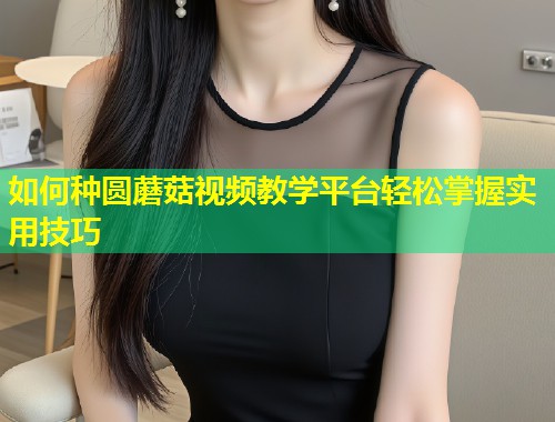 如何种圆蘑菇视频教学平台轻松掌握实用技巧