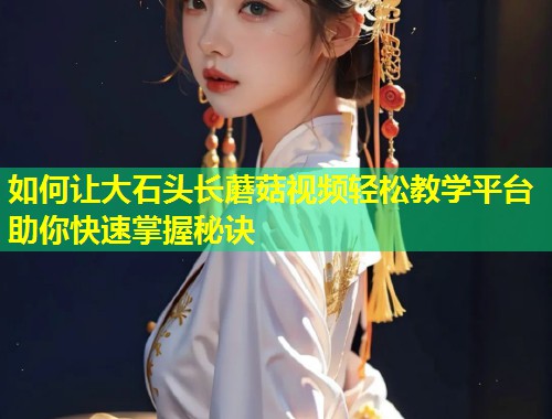 如何让大石头长蘑菇视频轻松教学平台助你快速掌握秘诀