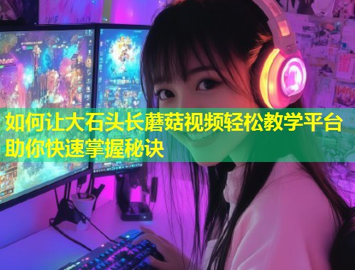 如何让大石头长蘑菇视频轻松教学平台助你快速掌握秘诀