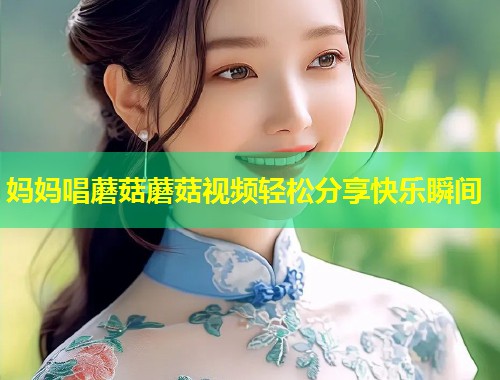 妈妈唱蘑菇蘑菇视频轻松分享快乐瞬间