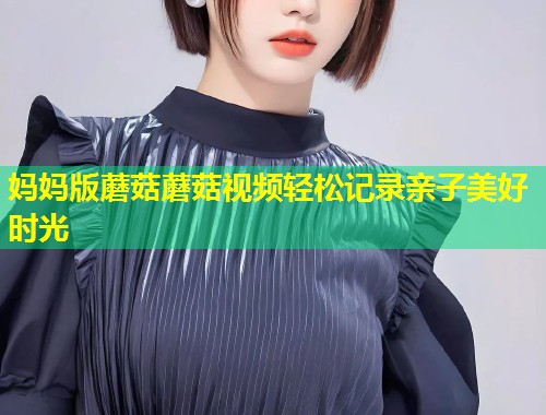 妈妈版蘑菇蘑菇视频轻松记录亲子美好时光