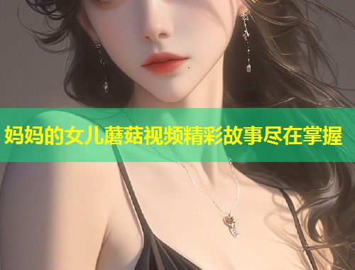 妈妈的女儿蘑菇视频精彩故事尽在掌握