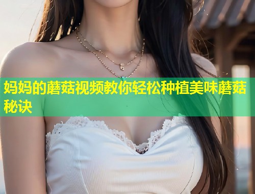 妈妈的蘑菇视频教你轻松种植美味蘑菇秘诀