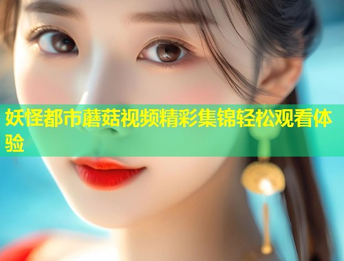 妖怪都市蘑菇视频精彩集锦轻松观看体验