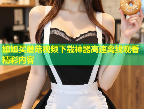 姐姐买蘑菇视频下载神器高速离线观看精彩内容