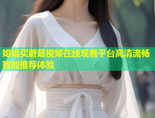 姐姐买蘑菇视频在线观看平台高清流畅智能推荐体验